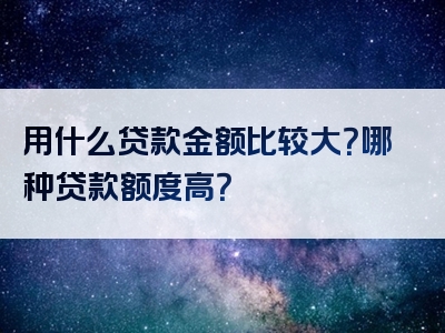 用什么贷款金额比较大？哪种贷款额度高？