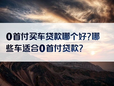 0首付买车贷款哪个好？哪些车适合0首付贷款？