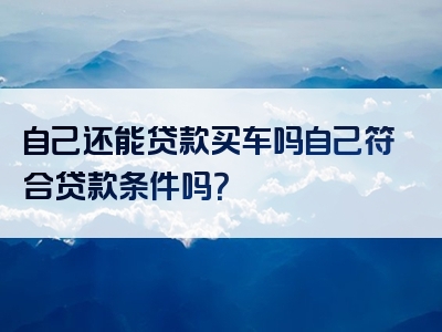 自己还能贷款买车吗自己符合贷款条件吗？