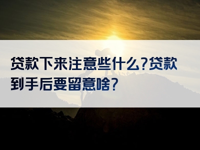 贷款下来注意些什么？贷款到手后要留意啥？