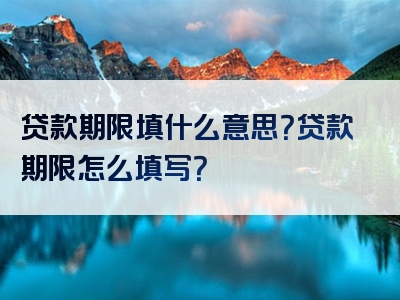 贷款期限填什么意思？贷款期限怎么填写？