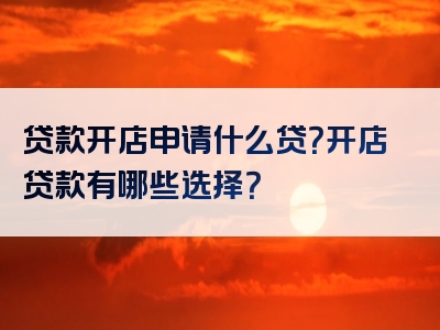 贷款开店申请什么贷？开店贷款有哪些选择？