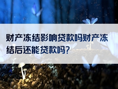 财产冻结影响贷款吗财产冻结后还能贷款吗？