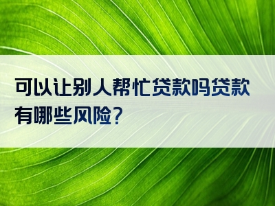 可以让别人帮忙贷款吗贷款有哪些风险？