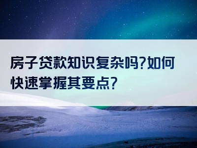 房子贷款知识复杂吗？如何快速掌握其要点？