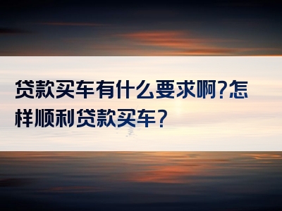 贷款买车有什么要求啊？怎样顺利贷款买车？