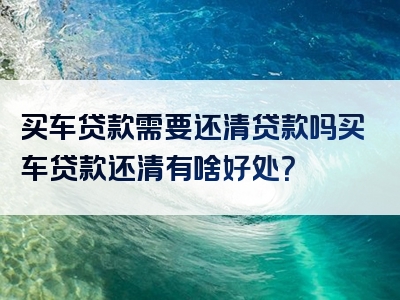 买车贷款需要还清贷款吗买车贷款还清有啥好处？