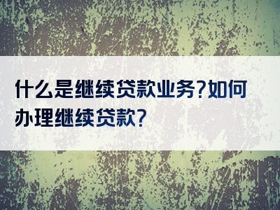 什么是继续贷款业务？如何办理继续贷款？