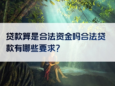 贷款算是合法资金吗合法贷款有哪些要求？