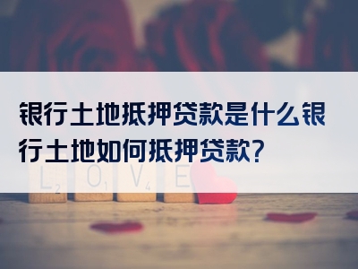 银行土地抵押贷款是什么银行土地如何抵押贷款？