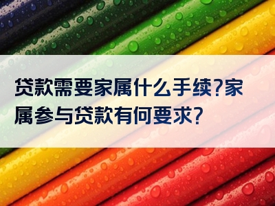 贷款需要家属什么手续？家属参与贷款有何要求？