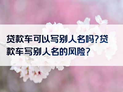 贷款车可以写别人名吗？贷款车写别人名的风险？