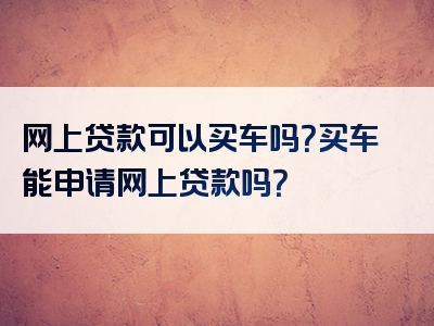 网上贷款可以买车吗？买车能申请网上贷款吗？