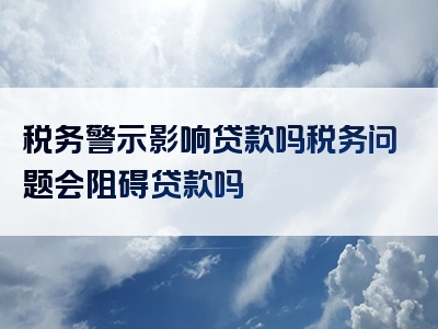 税务警示影响贷款吗税务问题会阻碍贷款吗