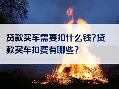 贷款买车需要扣什么钱？贷款买车扣费有哪些？