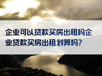 企业可以贷款买房出租吗企业贷款买房出租划算吗？