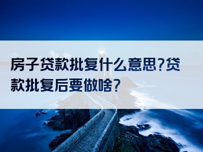 房子贷款批复什么意思？贷款批复后要做啥？