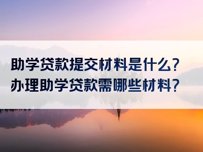 助学贷款提交材料是什么？办理助学贷款需哪些材料？