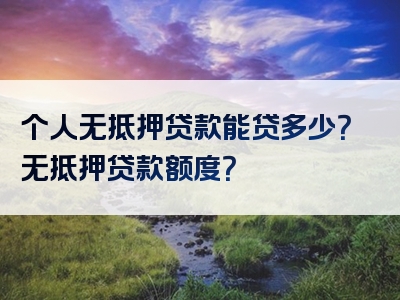 个人无抵押贷款能贷多少？无抵押贷款额度？