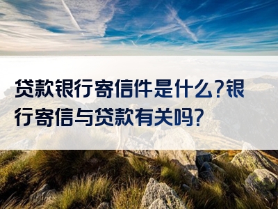 贷款银行寄信件是什么？银行寄信与贷款有关吗？