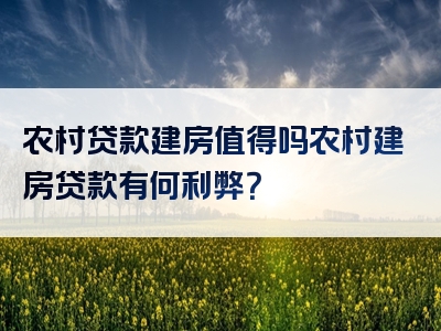 农村贷款建房值得吗农村建房贷款有何利弊？