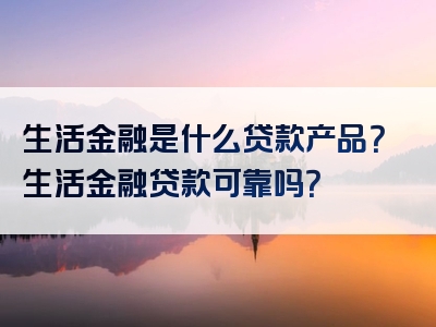 生活金融是什么贷款产品？生活金融贷款可靠吗？