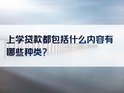 上学贷款都包括什么内容有哪些种类？