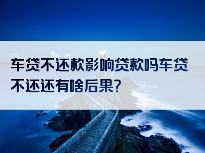 车贷不还款影响贷款吗车贷不还还有啥后果？