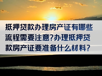 抵押贷款办理房产证有哪些流程需要注意？办理抵押贷款房产证要准备什么材料？