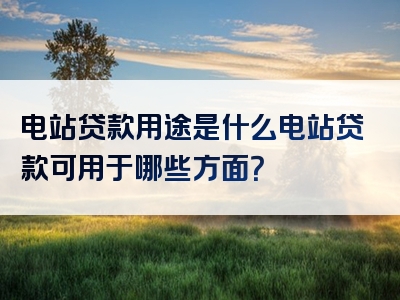 电站贷款用途是什么电站贷款可用于哪些方面？