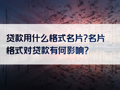 贷款用什么格式名片？名片格式对贷款有何影响？