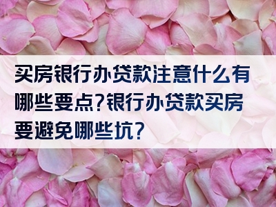 买房银行办贷款注意什么有哪些要点？银行办贷款买房要避免哪些坑？