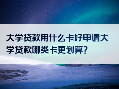 大学贷款用什么卡好申请大学贷款哪类卡更划算？