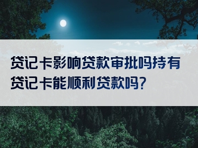 贷记卡影响贷款审批吗持有贷记卡能顺利贷款吗？