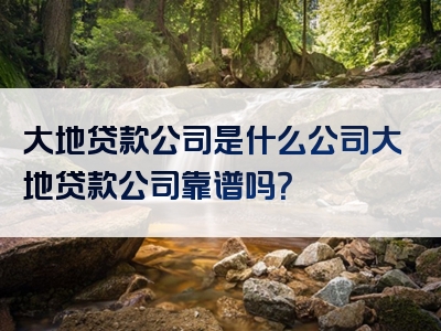 大地贷款公司是什么公司大地贷款公司靠谱吗？