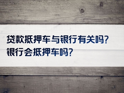 贷款抵押车与银行有关吗？银行会抵押车吗？