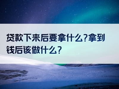 贷款下来后要拿什么？拿到钱后该做什么？