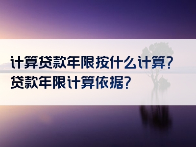 计算贷款年限按什么计算？贷款年限计算依据？