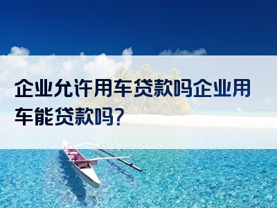 企业允许用车贷款吗企业用车能贷款吗？