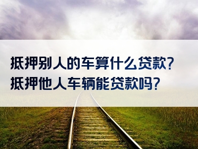 抵押别人的车算什么贷款？抵押他人车辆能贷款吗？