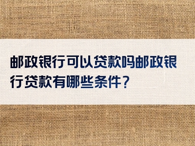 邮政银行可以贷款吗邮政银行贷款有哪些条件？