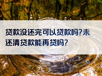 贷款没还完可以贷款吗？未还清贷款能再贷吗？