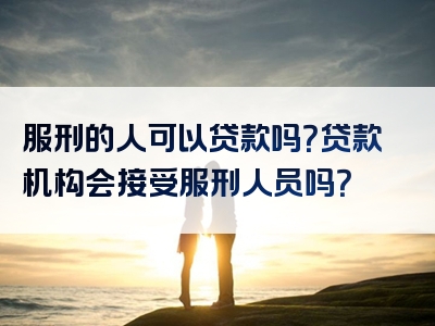 服刑的人可以贷款吗？贷款机构会接受服刑人员吗？