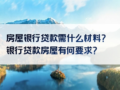 房屋银行贷款需什么材料？银行贷款房屋有何要求？