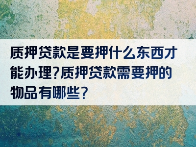 质押贷款是要押什么东西才能办理？质押贷款需要押的物品有哪些？