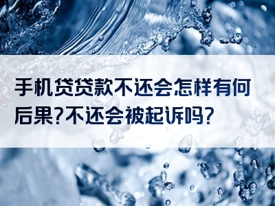 手机贷贷款不还会怎样有何后果？不还会被起诉吗？