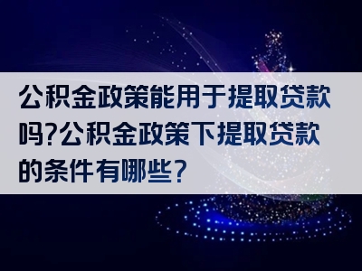 公积金政策能用于提取贷款吗？公积金政策下提取贷款的条件有哪些？