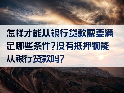 怎样才能从银行贷款需要满足哪些条件？没有抵押物能从银行贷款吗？