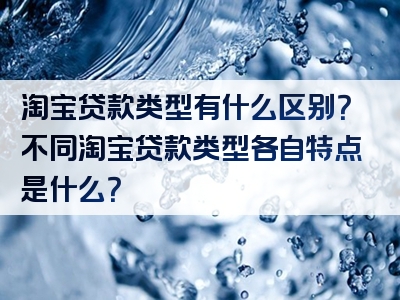 淘宝贷款类型有什么区别？不同淘宝贷款类型各自特点是什么？