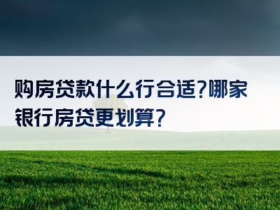 购房贷款什么行合适？哪家银行房贷更划算？